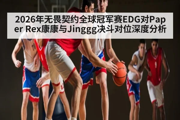 2026年无畏契约全球冠军赛EDG对Paper Rex康康与Jinggg决斗对位深度分析