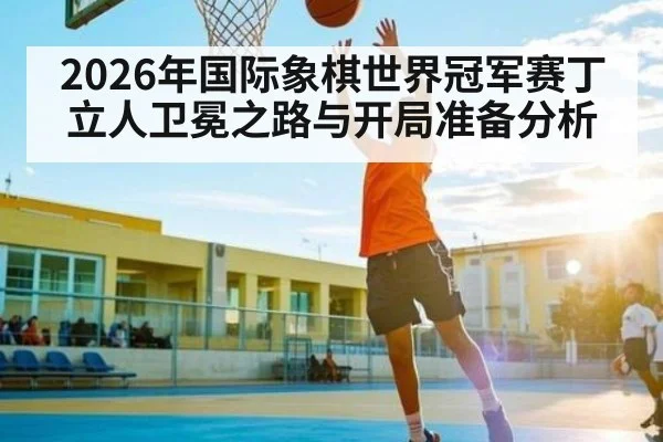 2026年国际象棋世界冠军赛丁立人卫冕之路与开局准备分析