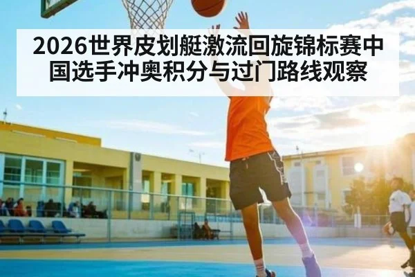 2026世界皮划艇激流回旋锦标赛中国选手冲奥积分与过门路线观察
